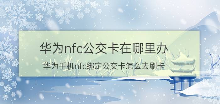 华为nfc公交卡在哪里办 华为手机nfc绑定公交卡怎么去刷卡？